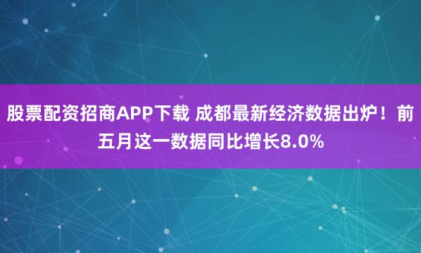 股票配资招商APP下载 成都最新经济数据出炉！前五月这一数据同比增长8.0%
