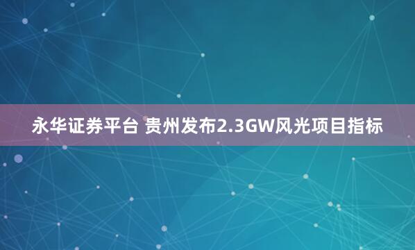 永华证券平台 贵州发布2.3GW风光项目指标