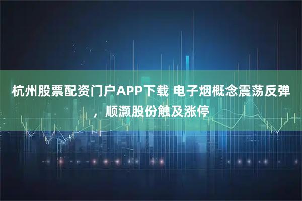 杭州股票配资门户APP下载 电子烟概念震荡反弹，顺灏股份触及涨停