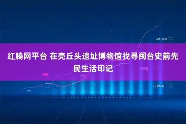 红腾网平台 在壳丘头遗址博物馆找寻闽台史前先民生活印记