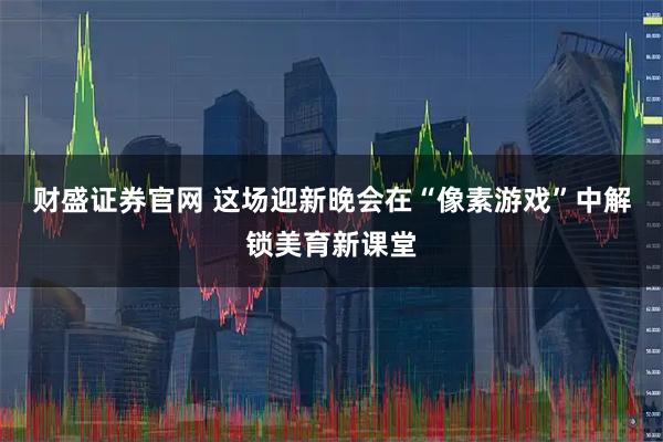 财盛证券官网 这场迎新晚会在“像素游戏”中解锁美育新课堂