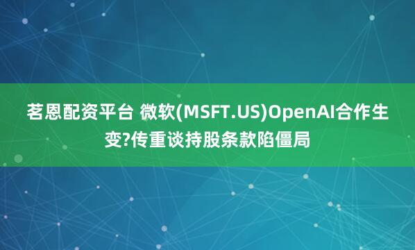 茗恩配资平台 微软(MSFT.US)OpenAI合作生变?传重谈持股条款陷僵局