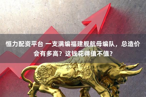 恒力配资平台 一支满编福建舰航母编队,总造价会有多高?这钱花得值不值?