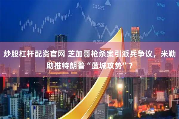 炒股杠杆配资官网 芝加哥枪杀案引派兵争议,米勒助推特朗普“蓝城攻势”?