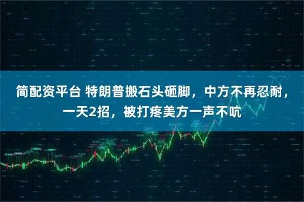 简配资平台 特朗普搬石头砸脚,中方不再忍耐,一天2招,被打疼美方一声不吭