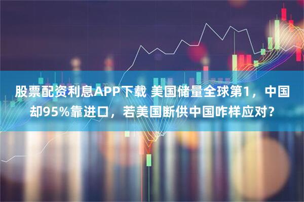 股票配资利息APP下载 美国储量全球第1,中国却95%靠进口,若美国断供中国咋样应对?