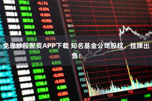 免息炒股配资APP下载 知名基金公司股权，挂牌出售！