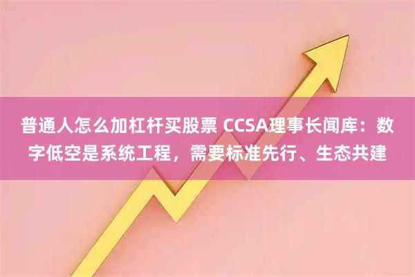 普通人怎么加杠杆买股票 CCSA理事长闻库：数字低空是系统工程，需要标准先行、生态共建