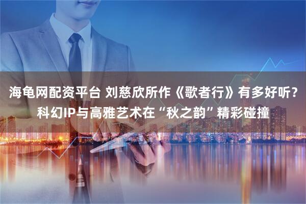 海龟网配资平台 刘慈欣所作《歌者行》有多好听？科幻IP与高雅艺术在“秋之韵”精彩碰撞