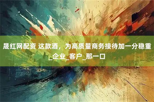 晟红网配资 这款酒，为高质量商务接待加一分稳重_企业_客户_那一口