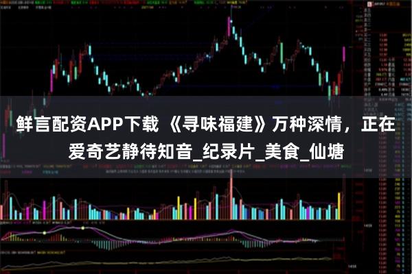 鲜言配资APP下载 《寻味福建》万种深情，正在爱奇艺静待知音_纪录片_美食_仙塘