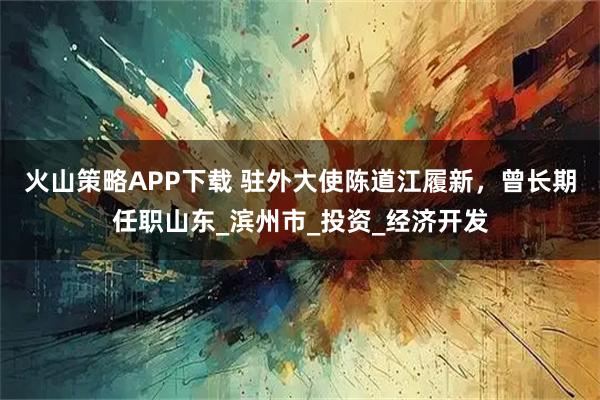 火山策略APP下载 驻外大使陈道江履新，曾长期任职山东_滨州市_投资_经济开发