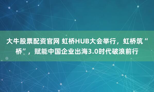 大牛股票配资官网 虹桥HUB大会举行，虹桥筑“桥”，赋能中国企业出海3.0时代破浪前行
