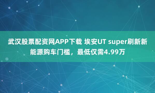武汉股票配资网APP下载 埃安UT super刷新新能源购车门槛，最低仅需4.99万