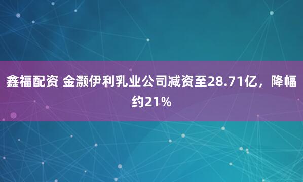 鑫福配资 金灏伊利乳业公司减资至28.71亿，降幅约21%