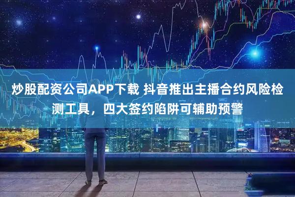 炒股配资公司APP下载 抖音推出主播合约风险检测工具，四大签约陷阱可辅助预警
