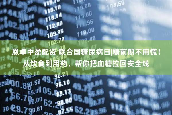 恩卓中盈配资 联合国糖尿病日|糖前期不用慌！从饮食到用药，帮你把血糖拉回安全线