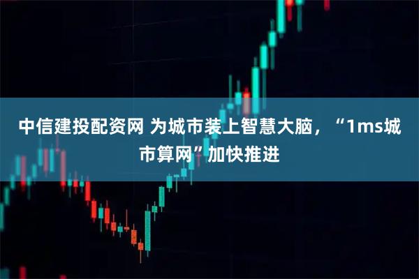 中信建投配资网 为城市装上智慧大脑,“1ms城市算网”加快推进
