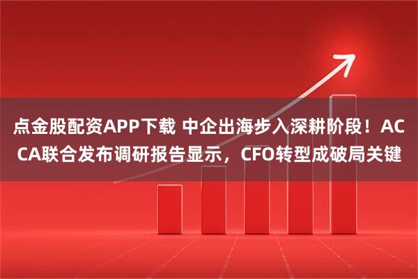 点金股配资APP下载 中企出海步入深耕阶段!ACCA联合发布调研报告显示,CFO转型成破局关键