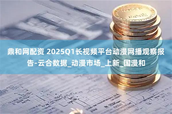 鼎和网配资 2025Q1长视频平台动漫网播观察报告-云合数据_动漫市场_上新_国漫和