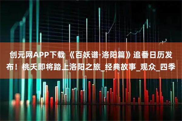 创元网APP下载 《百妖谱·洛阳篇》追番日历发布!桃夭即将踏上洛阳之旅_经典故事_观众_四季