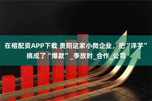 在榕配资APP下载 贵阳这家小微企业,把“洋芋”搞成了“爆款”_李放时_合作_公司
