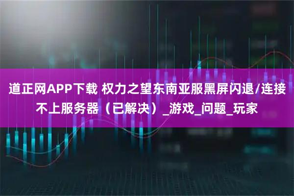 道正网APP下载 权力之望东南亚服黑屏闪退/连接不上服务器（已解决）_游戏_问题_玩家
