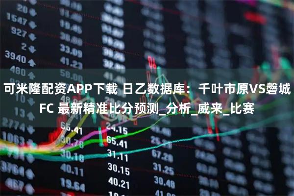 可米隆配资APP下载 日乙数据库:千叶市原VS磐城FC 最新精准比分预测_分析_威来_比赛