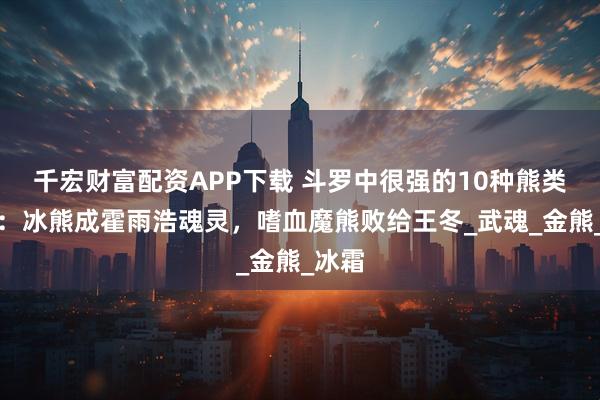 千宏财富配资APP下载 斗罗中很强的10种熊类魂兽:冰熊成霍雨浩魂灵,嗜血魔熊败给王冬_武魂_金熊_冰霜