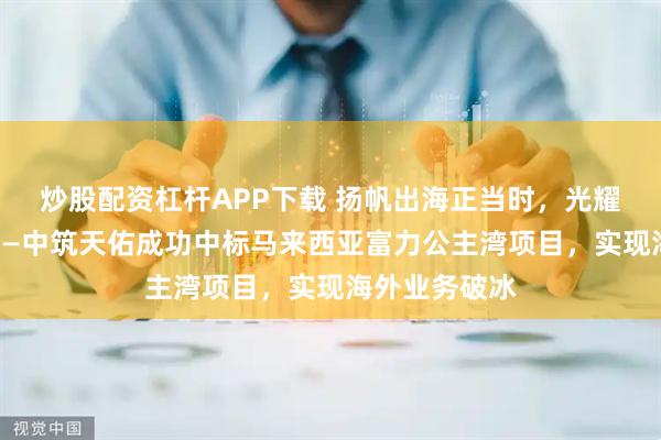炒股配资杠杆APP下载 扬帆出海正当时,光耀南洋启新篇——中筑天佑成功中标马来西亚富力公主湾项目,实现海外业务破冰