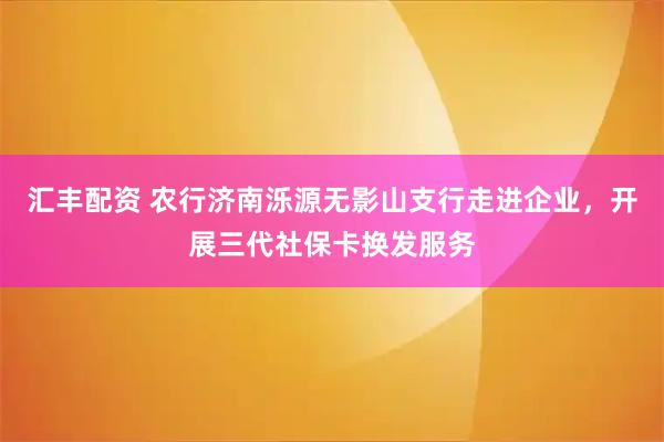 汇丰配资 农行济南泺源无影山支行走进企业,开展三代社保卡换发服务