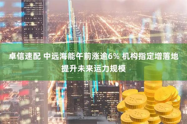 卓信速配 中远海能午前涨逾6% 机构指定增落地提升未来运力规模