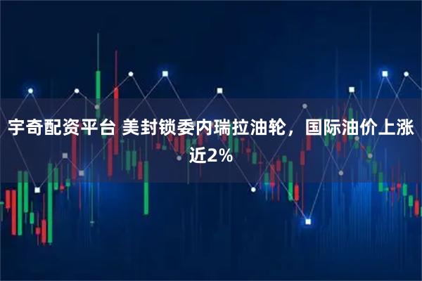 宇奇配资平台 美封锁委内瑞拉油轮，国际油价上涨近2%