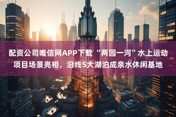 配资公司唯信网APP下载 “两园一河”水上运动项目场景亮相,沿线5大湖泊成亲水休闲基地